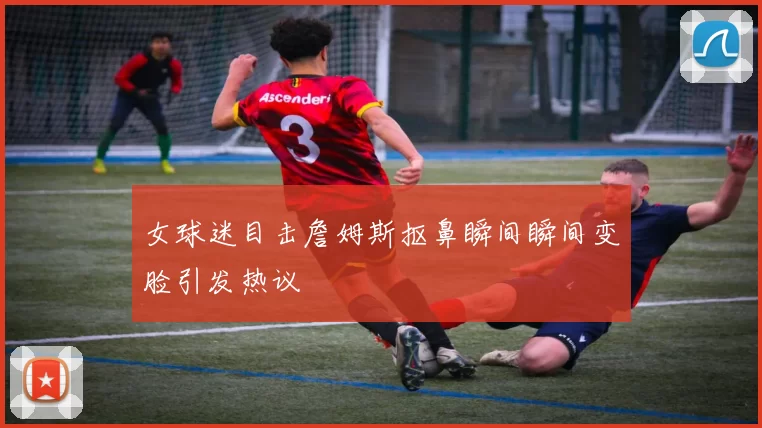 女球迷目击詹姆斯抠鼻瞬间瞬间变脸引发热议