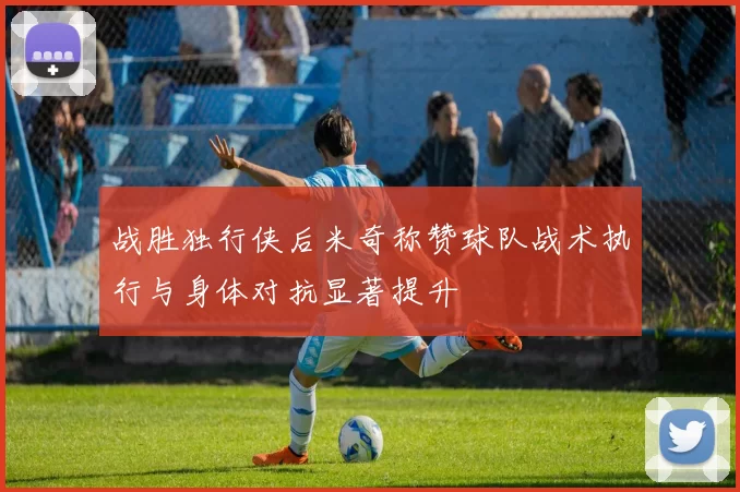 战胜独行侠后米奇称赞球队战术执行与身体对抗显著提升