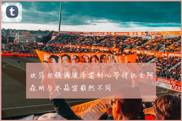 坎贝尔强调埃泽需耐心等待机会阿森纳与水晶宫截然不同