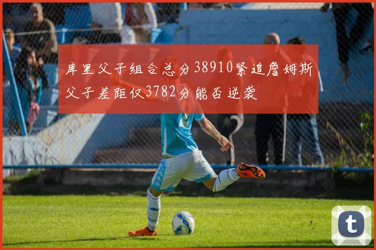 库里父子组合总分38910紧追詹姆斯父子差距仅3782分能否逆袭