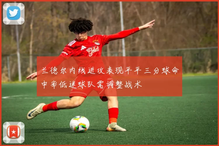 兰德尔内线进攻表现平平三分球命中率低迷球队需调整战术