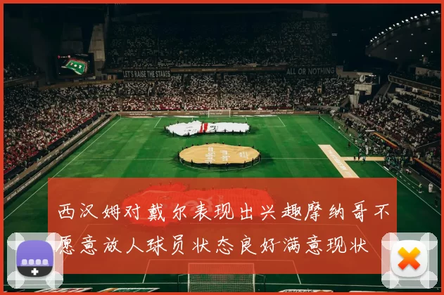 西汉姆对戴尔表现出兴趣摩纳哥不愿意放人球员状态良好满意现状