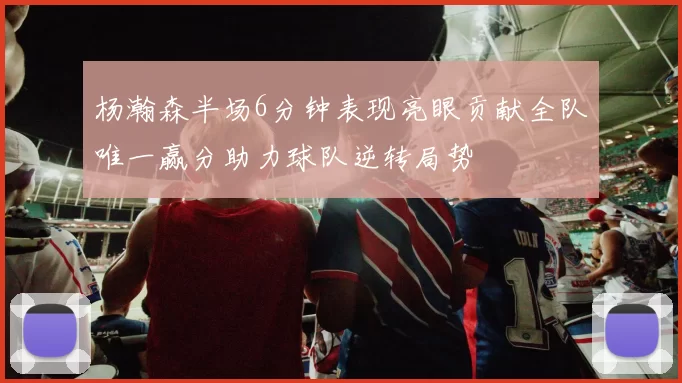 杨瀚森半场6分钟表现亮眼贡献全队唯一赢分助力球队逆转局势