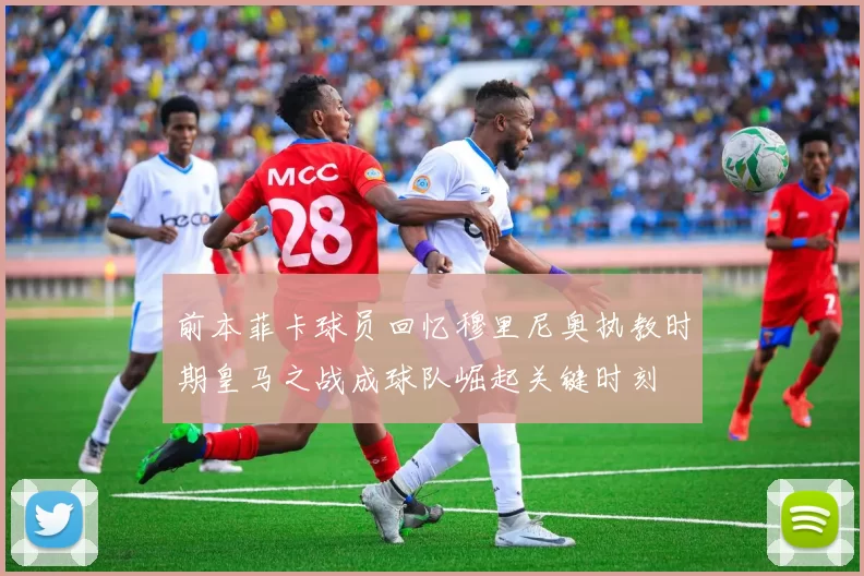 前本菲卡球员回忆穆里尼奥执教时期皇马之战成球队崛起关键时刻