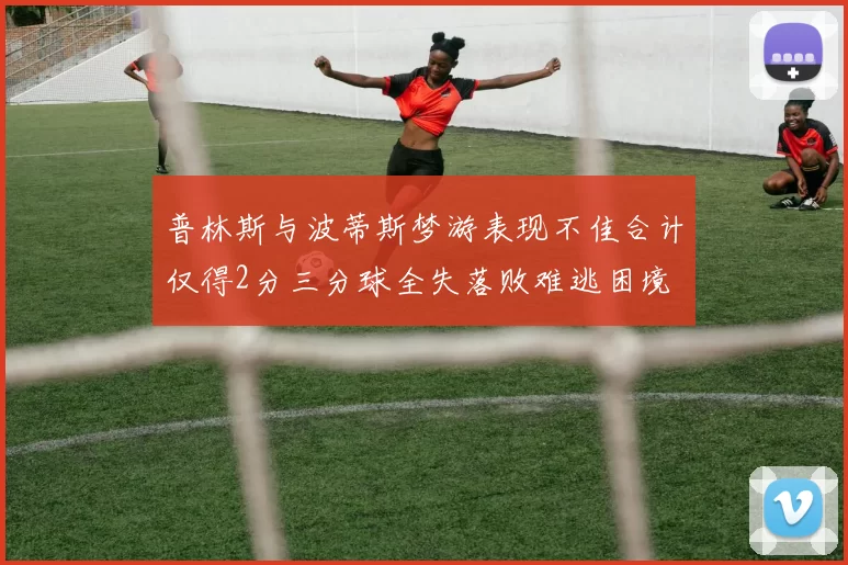 普林斯与波蒂斯梦游表现不佳合计仅得2分三分球全失落败难逃困境