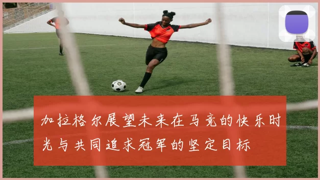 加拉格尔展望未来在马竞的快乐时光与共同追求冠军的坚定目标