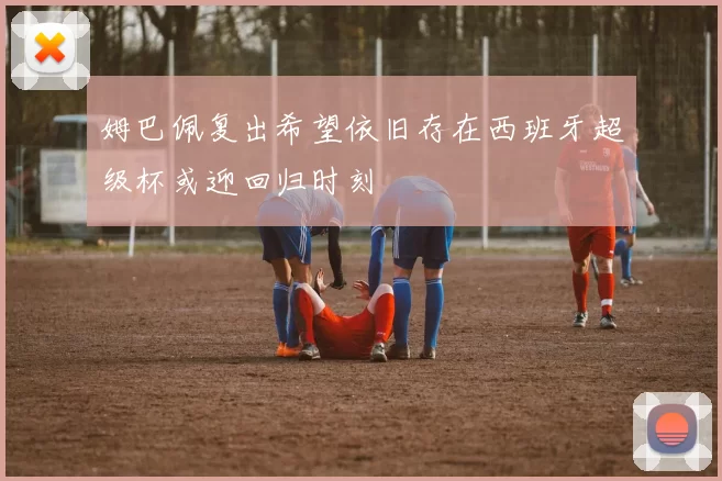 姆巴佩复出希望依旧存在西班牙超级杯或迎回归时刻