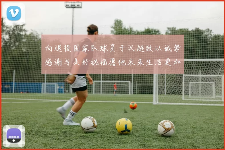 向退役国家队球员于汉超致以诚挚感谢与美好祝福愿他未来生活更加精彩